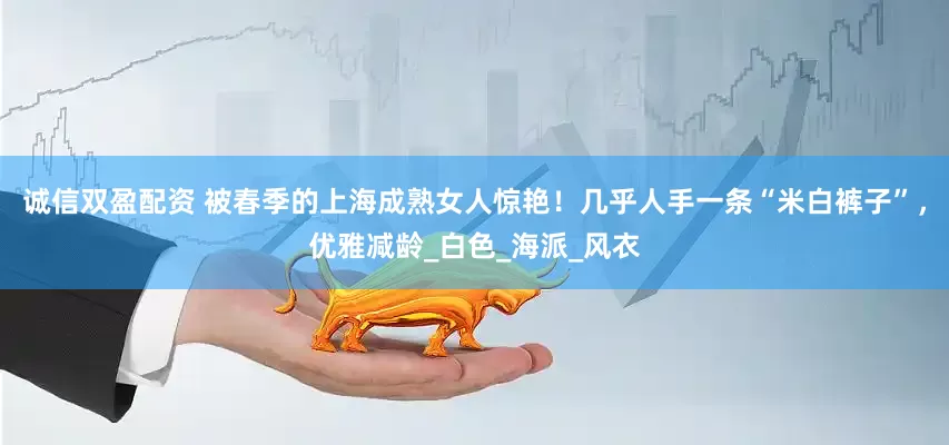 诚信双盈配资 被春季的上海成熟女人惊艳！几乎人手一条“米白裤子”，优雅减龄_白色_海派_风衣