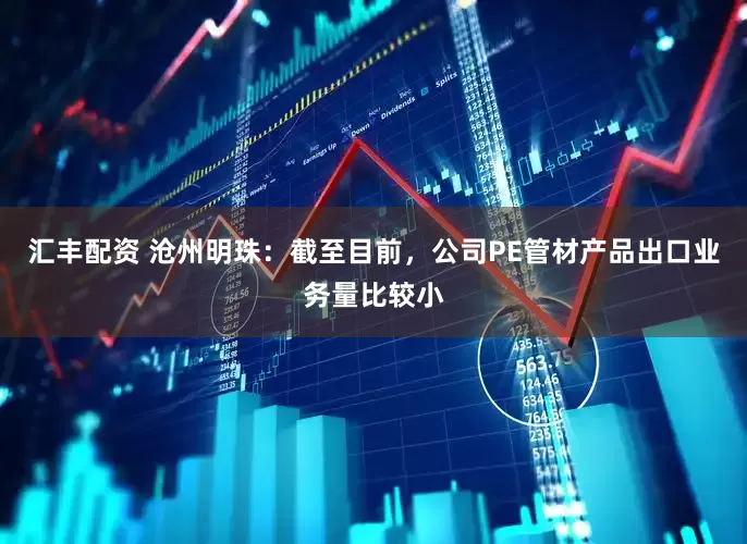 汇丰配资 沧州明珠：截至目前，公司PE管材产品出口业务量比较小