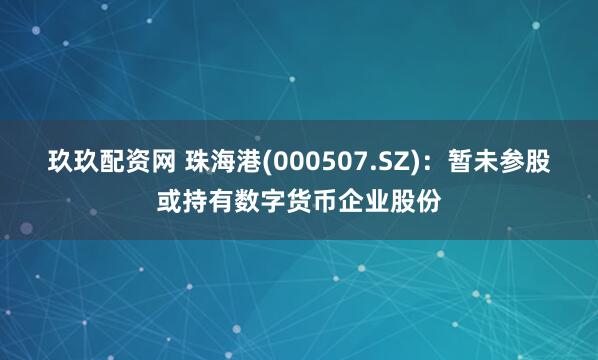 玖玖配资网 珠海港(000507.SZ)：暂未参股或持有数字货币企业股份
