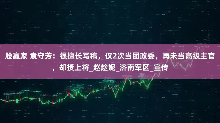 股赢家 袁守芳：很擅长写稿，仅2次当团政委，再未当高级主官，却授上将_赵趁妮_济南军区_宣传