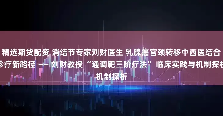 精选期货配资 消结节专家刘财医生 乳腺癌宫颈转移中西医结合诊疗新路径 —— 刘财教授 “通调靶三阶疗法” 临床实践与机制探析