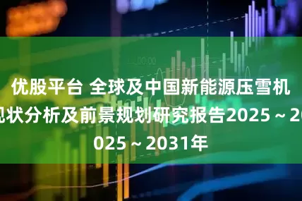优股平台 全球及中国新能源压雪机行业现状分析及前景规划研究报告2025～2031年
