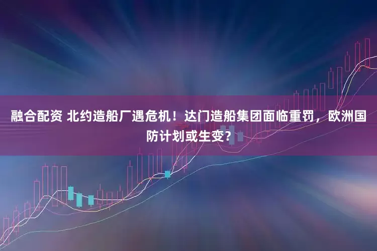 融合配资 北约造船厂遇危机！达门造船集团面临重罚，欧洲国防计划或生变？