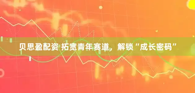 贝思盈配资 拓宽青年赛道，解锁“成长密码”